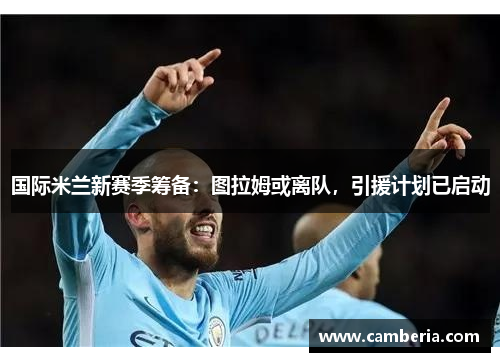 国际米兰新赛季筹备：图拉姆或离队，引援计划已启动
